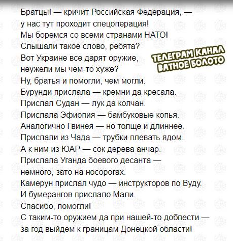 Братцы! &mdash; кричит Российская Федерация, - у нас тут проходит спецоперация! Мы боремся со всеми странами НАТО! Слышали такое слово, ребята? Вот Украине все дарят оружие, TERERAM KAHAA неужели мы чем-то хуже? ВАТНОЕ БОЛОТО Ну, братья и помогли, чем могли. Бурунди прислала &mdash; кремни да кресала Прислал Судан - лук да колчан. Прислала Эфиопия - бамбуковые копья. Аналогично Гвинея - но толще и длиннее Прислали из Чада &mdash; трубки плевать ядом. А к ним из ЮАР &mdash; сок дерева анчар. Прислала Уганда боевого десанта немного, зато на носорогах. Камерун прислал чудо &mdash; инструкторов по Вуду. И бумерангов прислало Мали. Спасибо, помогли! С таким-то оружием да при нашей-то доблести - за год выйдем к границам Донецкой области!